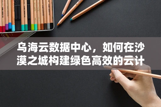 乌海云数据中心，如何在沙漠之城构建绿色高效的云计算基础设施？