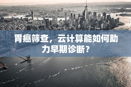 胃癌筛查，云计算能如何助力早期诊断？