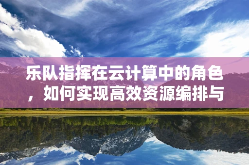 乐队指挥在云计算中的角色，如何实现高效资源编排与协同？