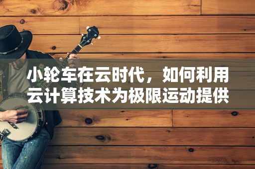 小轮车在云时代，如何利用云计算技术为极限运动提供新动力？