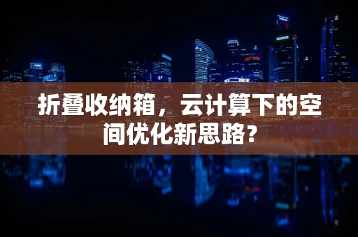 折叠收纳箱，云计算下的空间优化新思路？