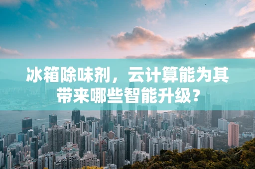 冰箱除味剂，云计算能为其带来哪些智能升级？