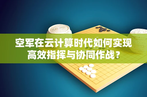 空军在云计算时代如何实现高效指挥与协同作战？