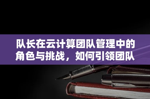 队长在云计算团队管理中的角色与挑战，如何引领团队穿越数据海洋？