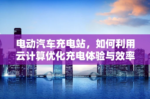电动汽车充电站，如何利用云计算优化充电体验与效率？