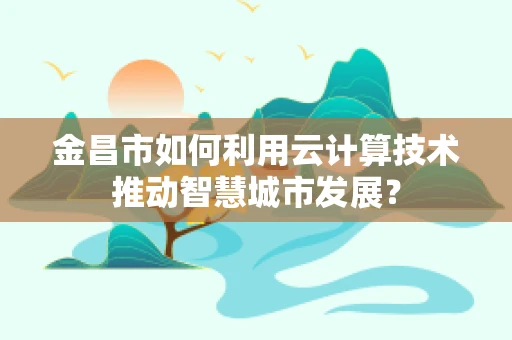 金昌市如何利用云计算技术推动智慧城市发展？