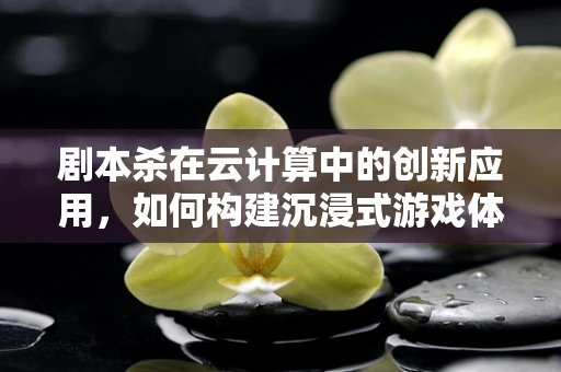 剧本杀在云计算中的创新应用，如何构建沉浸式游戏体验？