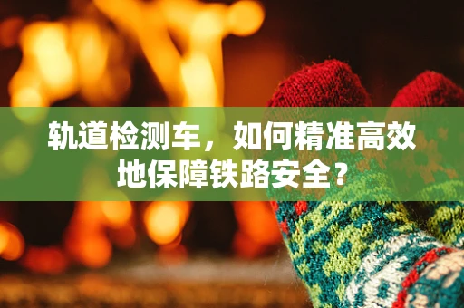 轨道检测车，如何精准高效地保障铁路安全？