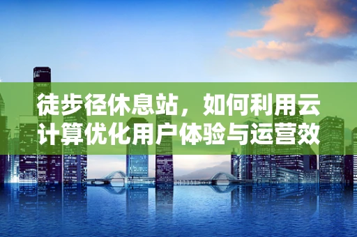 徒步径休息站，如何利用云计算优化用户体验与运营效率？