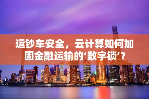 运钞车安全，云计算如何加固金融运输的‘数字锁’？