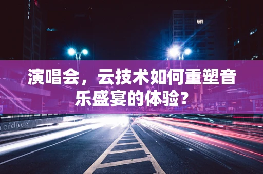 演唱会，云技术如何重塑音乐盛宴的体验？