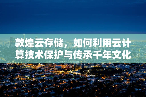 敦煌云存储，如何利用云计算技术保护与传承千年文化遗产？