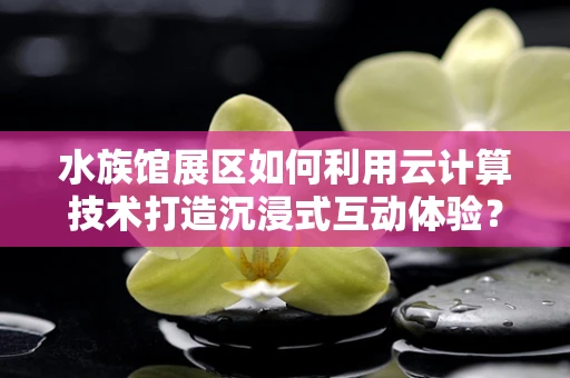 水族馆展区如何利用云计算技术打造沉浸式互动体验？
