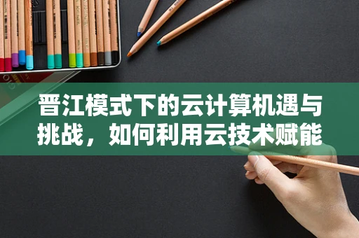 晋江模式下的云计算机遇与挑战，如何利用云技术赋能内容创作与分发？