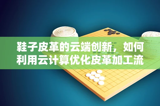 鞋子皮革的云端创新，如何利用云计算优化皮革加工流程？