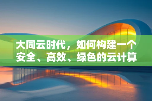 大同云时代，如何构建一个安全、高效、绿色的云计算生态？