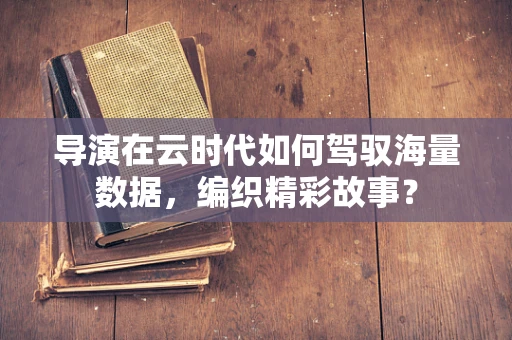 导演在云时代如何驾驭海量数据，编织精彩故事？
