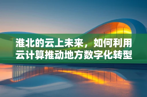 淮北的云上未来，如何利用云计算推动地方数字化转型？