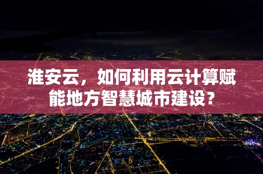 淮安云，如何利用云计算赋能地方智慧城市建设？