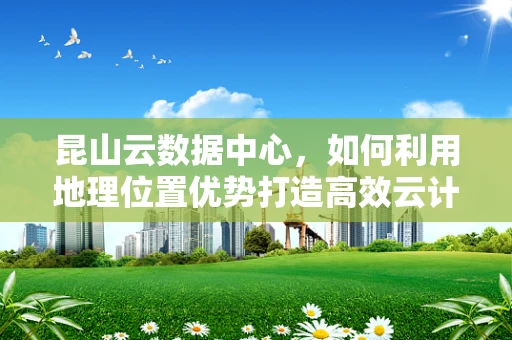 昆山云数据中心，如何利用地理位置优势打造高效云计算服务？