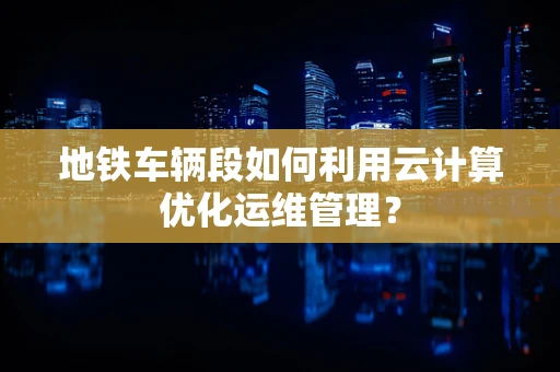 地铁车辆段如何利用云计算优化运维管理？
