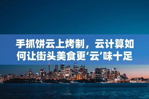 手抓饼云上烤制，云计算如何让街头美食更‘云’味十足？