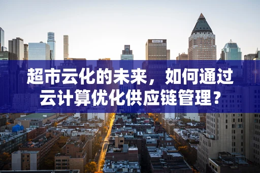 超市云化的未来，如何通过云计算优化供应链管理？