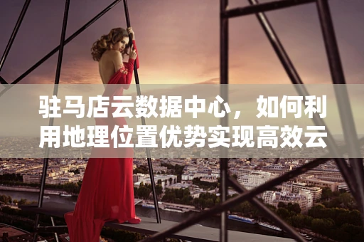 驻马店云数据中心，如何利用地理位置优势实现高效云服务？
