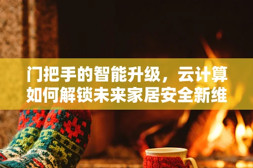门把手的智能升级，云计算如何解锁未来家居安全新维度？