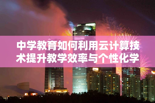 中学教育如何利用云计算技术提升教学效率与个性化学习？
