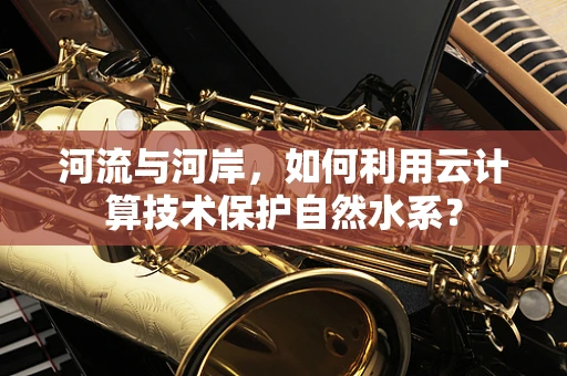 河流与河岸，如何利用云计算技术保护自然水系？