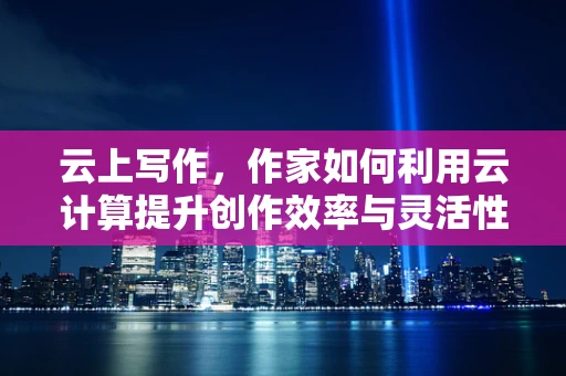 云上写作，作家如何利用云计算提升创作效率与灵活性？