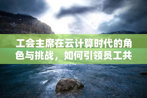 工会主席在云计算时代的角色与挑战，如何引领员工共创数字未来？