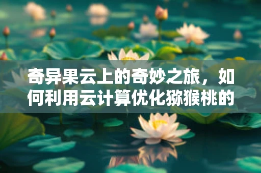 奇异果云上的奇妙之旅，如何利用云计算优化猕猴桃的全球供应链？