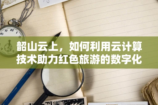 韶山云上，如何利用云计算技术助力红色旅游的数字化转型？