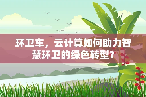 环卫车，云计算如何助力智慧环卫的绿色转型？
