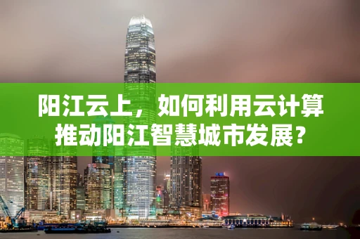 阳江云上，如何利用云计算推动阳江智慧城市发展？