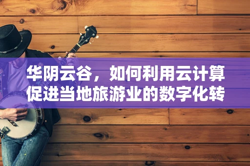 华阴云谷，如何利用云计算促进当地旅游业的数字化转型？