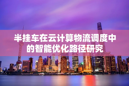 半挂车在云计算物流调度中的智能优化路径研究