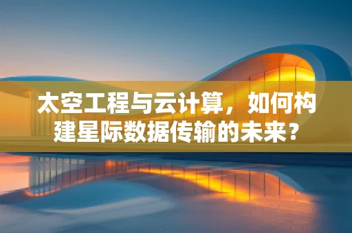 太空工程与云计算，如何构建星际数据传输的未来？