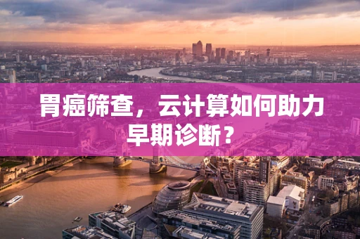 胃癌筛查，云计算如何助力早期诊断？