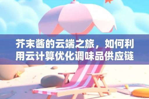 芥末酱的云端之旅，如何利用云计算优化调味品供应链？