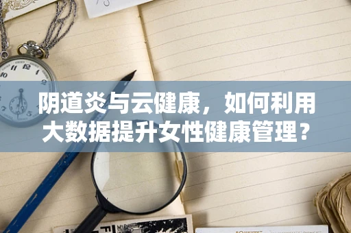 阴道炎与云健康，如何利用大数据提升女性健康管理？