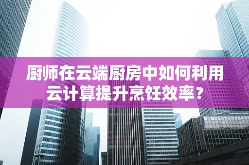 厨师在云端厨房中如何利用云计算提升烹饪效率？