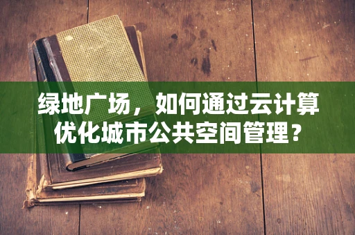 绿地广场，如何通过云计算优化城市公共空间管理？
