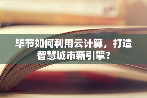 毕节如何利用云计算，打造智慧城市新引擎？