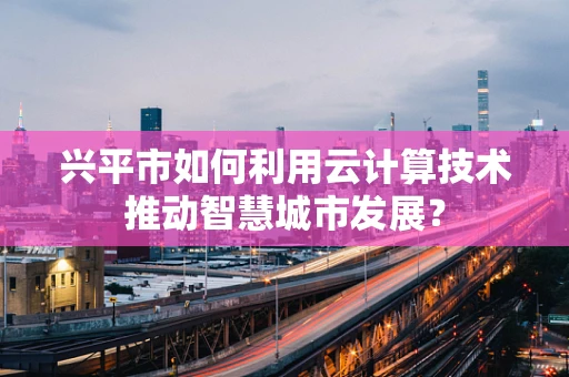 兴平市如何利用云计算技术推动智慧城市发展？