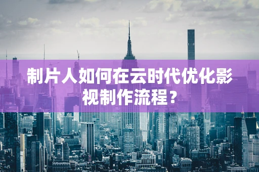制片人如何在云时代优化影视制作流程？