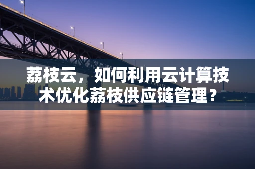 荔枝云，如何利用云计算技术优化荔枝供应链管理？