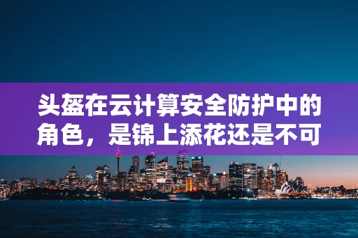 头盔在云计算安全防护中的角色，是锦上添花还是不可或缺的基石？